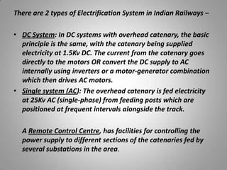 There are 2 types of Electrification System in Indian Railways –

• DC System: In DC systems with overhead catenary, the basic
  principle is the same, with the catenary being supplied
  electricity at 1.5Kv DC. The current from the catenary goes
  directly to the motors OR convert the DC supply to AC
  internally using inverters or a motor-generator combination
  which then drives AC motors.
• Single system (AC): The overhead catenary is fed electricity
  at 25Kv AC (single-phase) from feeding posts which are
  positioned at frequent intervals alongside the track.

  A Remote Control Centre, has facilities for controlling the
  power supply to different sections of the catenaries fed by
  several substations in the area.
 