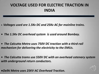 VOLTAGE USED FOR ELECTRIC TRACTION IN
                        INDIA


•   Voltages used are 1.5Kv DC and 25Kv AC for mainline trains.

• The 1.5Kv DC overhead system is used around Bombay.

• The Calcutta Metro uses 750V DC traction with a third-rail
mechanism for delivering the electricity to the EMUs.

• The Calcutta trams use 550V DC with an overhead catenary system
with underground return conductors.

●Delhi Metro uses 25KV AC Overhead Traction.
 
