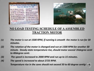 NO LOAD TESTING SCHEDULE OF A ASSEMBLED
                  TRACTION MOTOR

(1)   The motor is run at 1500 RPM, if running is smooth the motor is run for 30
      minutes.
(2)   The rotation of the motor is changed and run at 1500 RPM for another 30
      minute. Steady state temperature rise, should motor exceed 35degree centi
      to 40degree centi.
(3)    The speed is increased to 2000 RPM and run up to 15 minutes.
(4)   The speed is increased to about 2725 RPM.
      Temperature rise in the zone should not exceed 50 to 60 degree centigrade.
 