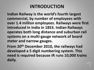 INTRODUCTION
Indian Railway is the world’s fourth largest
commercial, by number of employees with
over 1.4 million employees. Railways were first
introduced in India in 1853. Indian Railways
operates both long distance and suburban rail
systems on a multi-gauge network of board
meter and narrow gauges.
From 20th December 2010, the railways had
developed a 5 digit numbering system. This
need is required because IR runs 10,000 trains
daily.
 
