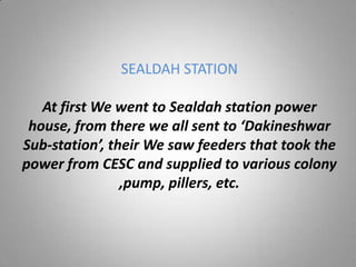 SEALDAH STATION

   At first We went to Sealdah station power
 house, from there we all sent to ‘Dakineshwar
Sub-station’, their We saw feeders that took the
power from CESC and supplied to various colony
                ,pump, pillers, etc.
 