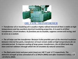 OIL TYPE TRANSFORMER
• Transformer oil or insulating oil is usually a highly-refined mineral oil that is stable at high
temperatures and has excellent electrical insulating properties. It is used in oil-filled
transformers, circuit breakers. Its functions are to insulate, suppress corona and arcing, and
to serve as a coolant.

• The oil helps cool the transformer. Because it also provides part of the electrical insulation
between internal live parts, transformer oil must remain stable at high temperatures for an
extended period. To improve cooling of large power transformers, the oil-filled tank may
have external radiators through which the oil circulates by natural convection.

• The flash point (min) and pour point (max) are 140 °C and −6 °C respectively. The
dielectric strength of new untreated oil is 12 MV/m (RMS) and after treatment it should be
>24 MV/m (RMS).
 