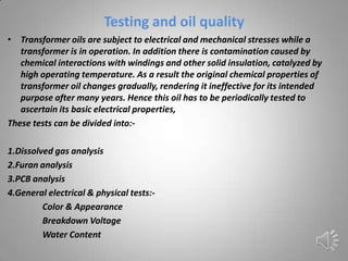 Testing and oil quality
• Transformer oils are subject to electrical and mechanical stresses while a
   transformer is in operation. In addition there is contamination caused by
   chemical interactions with windings and other solid insulation, catalyzed by
   high operating temperature. As a result the original chemical properties of
   transformer oil changes gradually, rendering it ineffective for its intended
   purpose after many years. Hence this oil has to be periodically tested to
   ascertain its basic electrical properties,
These tests can be divided into:-

1.Dissolved gas analysis
2.Furan analysis
3.PCB analysis
4.General electrical & physical tests:-
         Color & Appearance
         Breakdown Voltage
         Water Content
 