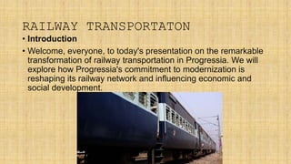 RAILWAY TRANSPORTATON
• Introduction
• Welcome, everyone, to today's presentation on the remarkable
transformation of railway transportation in Progressia. We will
explore how Progressia's commitment to modernization is
reshaping its railway network and influencing economic and
social development.
 