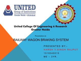 P R E S E N T E D B Y: -
H A R S H V. S I N G H R A J P U T
1 5 1 9 3 4 0 0 1 5
M E – 3 Y R .
United College Of Engineering & Research
Greater Noida
Presentation on
RAILWAY WAGON BRAKING SYSTEM
 