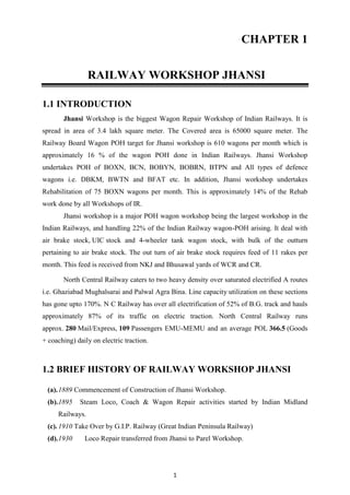 1
CHAPTER 1
RAILWAY WORKSHOP JHANSI
1.1 INTRODUCTION
Jhansi Workshop is the biggest Wagon Repair Workshop of Indian Railways. It is
spread in area of 3.4 lakh square meter. The Covered area is 65000 square meter. The
Railway Board Wagon POH target for Jhansi workshop is 610 wagons per month which is
approximately 16 % of the wagon POH done in Indian Railways. Jhansi Workshop
undertakes POH of BOXN, BCN, BOBYN, BOBRN, BTPN and All types of defence
wagons i.e. DBKM, BWTN and BFAT etc. In addition, Jhansi workshop undertakes
Rehabilitation of 75 BOXN wagons per month. This is approximately 14% of the Rehab
work done by all Workshops of IR.
Jhansi workshop is a major POH wagon workshop being the largest workshop in the
Indian Railways, and handling 22% of the Indian Railway wagon-POH arising. It deal with
air brake stock, UIC stock and 4-wheeler tank wagon stock, with bulk of the outturn
pertaining to air brake stock. The out turn of air brake stock requires feed of 11 rakes per
month. This feed is received from NKJ and Bhusawal yards of WCR and CR.
North Central Railway caters to two heavy density over saturated electrified A routes
i.e. Ghaziabad Mughalsarai and Palwal Agra Bina. Line capacity utilization on these sections
has gone upto 170%. N C Railway has over all electrification of 52% of B.G. track and hauls
approximately 87% of its traffic on electric traction. North Central Railway runs
approx. 280 Mail/Express, 109 Passengers EMU-MEMU and an average POL 366.5 (Goods
+ coaching) daily on electric traction.
1.2 BRIEF HISTORY OF RAILWAY WORKSHOP JHANSI
(a).1889 Commencement of Construction of Jhansi Workshop.
(b).1895 Steam Loco, Coach & Wagon Repair activities started by Indian Midland
Railways.
(c).1910 Take Over by G.I.P. Railway (Great Indian Peninsula Railway)
(d).1930 Loco Repair transferred from Jhansi to Parel Workshop.
 