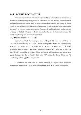 3
1.4 ELECTRIC LOCOMOTIVE
An electric locomotive is a locomotive powered by electricity from overhead lines, a
third rail or on-board energy storage such as a battery or fuel cell. Electric locomotives with
on-board fuelled prime movers, such as diesel engines or gas turbines, are classed as diesel-
electric or gas turbine-electric locomotives because the electric generator/motor combination
serves only as a power transmission system. Electricity is used to eliminate smoke and take
advantage of the high efficiency of electric motors, but the cost of electrification means that
usually only heavily used lines can be electrified.
1.4.1 Electric Loco Shed (Jhansi)
Electric Loco Shed, Jhansi designed for a holding of 100 locos was established in
1987 with an initial holding of 17 locos. Present holding of the shed is 207 locomotives i.e.
90 WAG/7 (45 BHEL & 45 CLW make) and 117 WAG/5 (74 BHEL & 43 CLW make)
locomotive. This includes 45 Nos. newly built BHEL make WAG/7 locos and 09 no. CLW
make WAG-7 loco added to the fleet. These newly received locomotives are having some
special features viz., Crew Friendly Cab with FRP cabinet for Driver Desk and Air
conditioning & Stick type Master Controller.
ELS/JHS was the first shed in Indian Railways to acquire three prestigious
International Standards viz., ISO-14001:2004, OHSAS-18001 & ISO-9001:2008 together
 