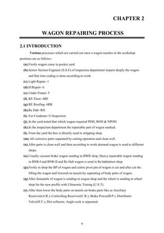 4
CHAPTER 2
WAGON REPAIRING PROCESS
2.1 INTRODUCTION
Various processes which are carried out once a wagon reaches in the workshop
premises are as follows:
(a).Firstly wagon come in pocket yard.
(b).Senior Section Engineer (S.S.E) of inspection department inspect deeply the wagon
and that time coding is done according to work.
(c).Light Repair- 1
(d).H/Repair- 6
(e).Under Frame- 5
(f). RE Floor- 6RF
(g).RE Roofing- 6RR
(h).Re Hab- RH
(i). For Condemn- U/Inspection
(j). In the yard noted that which wagon required POH, ROH & NPOH.
(k).In the inspection department the repairable part of wagon marked.
(l). From the yard the box is directly send in stripping shop.
(m).All corrosive parts separated by cutting operation and clean well.
(n).After parts is clean well and then according to work demand wagon is send to different
shops.
(o).Usually vacuum brake wagon sending in BWR shop, Heavy repairable wagon sending
in BNR-I and BNR-II and Re Hab wagon is send in Re habitation shop.
(p).Firstly in shop the BP of wagon and centre pivot pin of wagon is cut and after cut the
lifting the wagon and lowered on tassels by separating of body parts of wagon.
(q).After dismantle of wagon is sending in wagon shop and the wheel is sending in wheel
shop for the new profile with Ultrasonic Testing (U.S.T).
(r).After then lower the body parts on tassels air brake parts like as Auxiliary
Reservoir(A.R.), Controlling Reservoir(C.R.), Brake Power(B.P.), Distributor
Valve(D.V.), Dirt collector, Angle cock is separated.
 