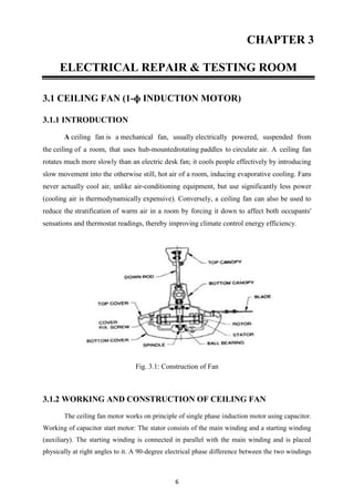 6
CHAPTER 3
ELECTRICAL REPAIR & TESTING ROOM
3.1 CEILING FAN (1-ɸ INDUCTION MOTOR)
3.1.1 INTRODUCTION
A ceiling fan is a mechanical fan, usually electrically powered, suspended from
the ceiling of a room, that uses hub-mountedrotating paddles to circulate air. A ceiling fan
rotates much more slowly than an electric desk fan; it cools people effectively by introducing
slow movement into the otherwise still, hot air of a room, inducing evaporative cooling. Fans
never actually cool air, unlike air-conditioning equipment, but use significantly less power
(cooling air is thermodynamically expensive). Conversely, a ceiling fan can also be used to
reduce the stratification of warm air in a room by forcing it down to affect both occupants'
sensations and thermostat readings, thereby improving climate control energy efficiency.
Fig. 3.1: Construction of Fan
3.1.2 WORKING AND CONSTRUCTION OF CEILING FAN
The ceiling fan motor works on principle of single phase induction motor using capacitor.
Working of capacitor start motor: The stator consists of the main winding and a starting winding
(auxiliary). The starting winding is connected in parallel with the main winding and is placed
physically at right angles to it. A 90-degree electrical phase difference between the two windings
 