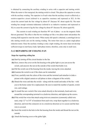 7
is obtained by connecting the auxiliary winding in series with a capacitor and starting switch.
When the motor is first energized, the starting switch is closed. This places the capacitor in series
with the auxiliary winding. The capacitor is of such value that the auxiliary circuit is effectively a
resistive-capacitive circuit (referred to as capacitive reactance and expressed as XC). In this
circuit the current leads the line voltage by about 45° (because XC about equals R). The main
winding has enough resistance-inductance (referred to as inductive reactance and expressed as
XL) to cause the current to lag the line voltage by about 45° (because XL about equals R).
The currents in each winding are therefore 90° out of phase - so are the magnetic fields
that are generated. The effect is that the two windings act like a two-phase stator and produce the
rotating field required to start the motor. When nearly full speed is obtained, a centrifugal device
(the starting switch) cuts out the starting winding. The motor then runs as a plain single-phase
induction motor. Since the auxiliary winding is only a light winding, the motor does not develop
sufficient torque to start heavy loads. Split-phase motors, therefore, come only in small sizes.
3.1.3 REPAIRING OF CEILING FAN
Steps for repairing ceiling fan
(a).Start by turning off the circuit breaker to the fan.
(b).Next, remove the cover on the fan housing or the globe light so you can access the
switch, and unscrew the nut on the outside of the switch that holds it on.
(c).Pull the switch out of the housing from the inside, leaving the wires attached.
(d).Examine the switch to see if the chain can be reattached.
(e).If not, carefully note the colors of the wires and the terminal each attaches to (take a
picture with a digital camera or cell phone or draw a diagram of the switch).
(f). Detach the wires and take the switch—along with the model and make of the fan—with
you to the home center for a replacement. Be sure to match the number of speeds, switch
size, and wattage.
(g).To install the new switch if the wires attach directly to the terminals, bend each wire
around the corresponding terminal in a clockwise direction, and tighten up the screws.
(h).If the switch has wires that attach using twist-on connectors (commonly called wire
nuts), strip 1/2” to 3/4” of insulation from each wire, wrap them together in a clockwise
direction, and twist the connector on in a clockwise direction so it is secure and the bare
wire is covered.
(i). Insert the switch in the hole in the fan housing from the inside and thread the nut on the
outside.
(j). Attach the housing cover or the globe light.
 