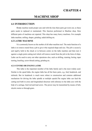 9
CHAPTER 4
MACHINE SHOP
4.1 INTRODUCTION
Every machine needs proper care and with the time there parts get worn out, so these
parts needs to replaced or maintained. This function performed in Machine shop. Here
different parts of machines are repaired. This shop has many heavy machines. For example
lathe machine, milling, shaper, grinding, radial drilling etc.
4.2 LATHE MACHINE
It is commonly known as the mother of all other machine tool. The main function of a
lathe is to remove metal from a job to give it the required shape and size. The job is secure1y
and rigid1y held in the chuck or in between centre on the lathe machine and then turn it
against a single point cutting tool which will remove metal from the job in the form of chips.
Lathe can be used to carry out other operations also, such as drilling, reaming, boring, taper
turning, knurling, screw thread cutting, grinding etc.
4.2.1 CENTRE OR ENGINE LATHE
This lathe is the important member of the lathe family and is the most widely used.
Similar to the speed lathe, the engine lathe has all the basic parts, e.g., bed, headstock, and
tailstock. But its headstock is much more robust in construction and contains additional
mechanism for driving the lathe spindle at multiple speeds.The engine lathe can feed the
cutting tool both in cross and longitudinal direction with reference to the lathe axis with the
help of a carriage, feed rod and lead screw. The power may be transmitted by means of belt,
electric motor or through gears.
 