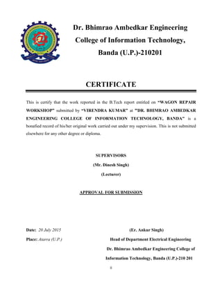ii
Dr. Bhimrao Ambedkar Engineering
College of Information Technology,
Banda (U.P.)-210201
CERTIFICATE
This is certify that the work reported in the B.Tech report entitled on “WAGON REPAIR
WORKSHOP” submitted by “VIRENDRA KUMAR” at “DR. BHIMRAO AMBEDKAR
ENGINEERING COLLEGE OF INFORMATION TECHNOLOGY, BANDA” is a
bonafied record of his/her original work carried out under my supervision. This is not submitted
elsewhere for any other degree or diploma.
SUPERVISORS
(Mr. Dinesh Singh)
(Lecturer)
APPROVAL FOR SUBMISSION
Date: 20 July 2015 (Er. Ankur Singh)
Place: Atarra (U.P.) Head of Department Electrical Engineering
Dr. Bhimrao Ambedkar Engineering College of
Information Technology, Banda (U.P.)-210 201
 