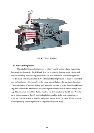11
Fig. 4.2: Shaper Machine
4.2.3 Radial Drilling Machine
The radial drilling machine consists of a heavy, round vertical column supporting a
horizontal arm that carries the drill head. Arm can be raised or lowered on the column and
can also be swung around to any position over the work and can be locked in any position.
The drill head containing mechanism for rotating and feeding the drill is mounted on a radial
arm and can be moved horizontally on the guide-ways and clamped at any desired position.
These adjustments of arm and drilling head permit the operator to locate the drill quickly over
any point on the work. The table of radial drilling machine may also be rotated through 360
deg. The maximum size of hole that the machine can drill is not more than 50 mm. Powerful
drive motors are geared directly into the head of the machine and a wide range of power
feeds are available as well as sensitive and geared manual feeds. The radial drilling machine
is used primarily for drilling medium to large and heavy work pieces.
 