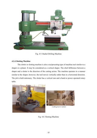 12
Fig. 4.5: Radial Drilling Machine
4.2.4 Slotting Machine
The slotter or slotting machine is also a reciprocating type of machine tool similar to a
shaper or a planer. It may be considered as a vertical shaper. The chief difference between a
shaper and a slotter is the direction of the cutting action. The machine operates in a manner
similar to the shaper, however, the tool moves vertically rather than in a horizontal direction.
The job is held stationary. The slotter has a vertical ram and a hand or power operated rotary
table.
Fig. 4.6: Slotting Machine
 
