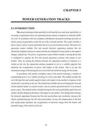 15
CHAPTER 5
POWER GENERATION TRACKS
5.1 INTRODUCTION
The present technique relates generally to rail based devices and, more specifically, to
an energy co-generation device for generating electric power in response to vehicular traffic
on a rail. In accordance with one exemplary embodiment, the present technique provides an
electric power co-generation system for use with a railroad network. The system includes a
power source, such as a power generation device or an external power source. The power co-
generation system includes first and second electrical capacitance portions that are
electrically coupled to the power source and that are configured to carry positive and negative
charges, respectively. The power co-generation system further includes a biasing device that
is configured to separate the first and second capacitance portions with respect to one
another. Thus, by varying the distance between the capacitance portions in response to a
vehicle on the rail, the capacitance portions cooperate to act as a variable capacitor that
facilitates the co-generation of power with respect to the system. That is to say, the
mechanical energy of the biasing device is converted into electrical energy for the system.
In accordance with another exemplary aspect of the present technique, a method of
co-generating power via a vehicle travelling on a rail is provided. The method includes the
act of driving first and second capacitor plates with respect to one another in response to the
vehicle that is travelling on the rail. The method also includes the act of charging the first and
second capacitor plates via a power source, such as a power generation device or an external
power source. The method further includes biasing the first and second plates apart from one
another, thereby displacing the plates with respect to one another. This displacement changes
the electrical capacitance between the first and second plates and, resultantly, increases the
electric potential between the first and second plates. In turn, this displacement of the first
and second plates facilitates the co-generation of electrical energy from the kinetic and
potential energy of the vehicle on the rail.
 