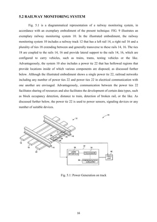 16
5.2 RAILWAY MONITORING SYSTEM
Fig. 5.1 is a diagrammatical representation of a railway monitoring system, in
accordance with an exemplary embodiment of the present technique. FIG. 9 illustrates an
exemplary railway monitoring system 10. In the illustrated embodiment, the railway
monitoring system 10 includes a railway track 12 that has a left rail 14, a right rail 16 and a
plurality of ties 18 extending between and generally transverse to these rails 14, 16. The ties
18 are coupled to the rails 14, 16 and provide lateral support to the rails 14, 16, which are
configured to carry vehicles, such as trains, trams, testing vehicles or the like.
Advantageously, the system 10 also includes a power tie 22 that has hollowed regions that
provide locations inside of which various components are disposed, as discussed further
below. Although the illustrated embodiment shows a single power tie 22, railroad networks
including any number of power ties 22 and power ties 22 in electrical communication with
one another are envisaged. Advantageously, communication between the power ties 22
facilitates sharing of resources and also facilitates the development of certain data types, such
as block occupancy detection, distance to train, detection of broken rail, or the like. As
discussed further below, the power tie 22 is used to power sensors, signaling devices or any
number of suitable devices.
Fig. 5.1: Power Generation on track
 