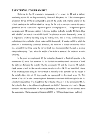 17
5.3 EXTERNAL POWER SOURCE
Referring to fig.10, exemplary components of a power tie 22 and a railway
monitoring system 10 are diagrammatically illustrated. The power tie 22 includes the power
generation device 24 that is configured to convert the kinetic and potential energy of the
vehicle passing on the rail into electrical energy for the system. As one example, the power
generation device 24 includes a hydraulic power scavenging unit 42. The hydraulic power
scavenging unit 42 includes a piston 44disposed inside a hydraulic cylinder 46 that is filled
with a fluid 47, such as air or a suitable liquid. The piston 44 actuates downwardly (arrow 58)
in response to a vehicle travelling along the railway track. That is to say, in the illustrated
embodiment, the weight of a vehicle on the rail 16 downwardly drives the rail 16 to which the
piston 44 is mechanically connected. However, the piston 44 is biased towards the vehicle
(i.e., upwardly) travelling along the railway track by a biasing member 48, such as a coiled
compression spring. Thus, when the weight of the train is removed, the piston 44 actuates
upwardly.
In the power scavenging unit 42, the hydraulic cylinder 46 is fluidically coupled to the
accumulator 50 and a fluid reservoir 52. To facilitate the unidirectional circulation of fluid,
the pathways between the cylinder 46, the accumulator 50 and the reservoir 52 includes
check valves 54 and 56. By way of example, the check valves 54, 56 are biased ball valves.
When a vehicle passes along the railway track in proximity to the power tie 22, the weight of
the vehicle drives the rail 16 downwardly, as represented by directional arrow 58. This
motion of the rail, in turn, causes the piston 44 to move downward inside the cylinder 46. As
a result, hydraulic fluid 47 is forced from the hydraulic cylinder 46 to the accumulator 50. As
the hydraulic fluid is forced from the cylinder 46, the fluid 47 forces the check valve 54 open
and flows into the accumulator 50. By way of example, the hydraulic fluid 47 is stored inside
the accumulator 50 at a pressure in the range of 2000 to 5000 pounds per square inch(psi).
 