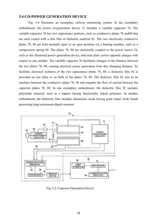 18
5.4 CO-POWER GENERATION DEVICE
Fig. 5.4 illustrates an exemplary railway monitoring system. In the exemplary
embodiment, the power co-generation device 31 includes a variable capacitor 76. The
variable capacitor 76 has two capacitance portions, such as conductive plates 78 and80 that
are each coated with a thin film of dielectric material 82. The two electrically conductive
plates 78, 80 are held mutually apart in an open position via a biasing member, such as a
compression spring 84. The plates 78, 80 are electrically coupled to the power source 24,
such as the illustrated power generation device, and each plate carries opposite charges with
respect to one another. The variable capacitor 76 facilitates changes in the distance between
the two plates 78, 80, causing electrical power generation from this changing distance. To
facilitate electrical isolation of the two capacitance plates 78, 80, a dielectric film 82 is
provided on one plate or on both of the plates 78, 80. The dielectric film 82 acts as an
insulator between the conductive plates 78, 80 and impedes the flow of current between the
capacitor plates 78, 80. In one exemplary embodiment, the dielectric film 82 includes
polyimide material, such as a kapton having functionally linked polymers. In another
embodiment, the dielectric film includes aluminium oxide having polar metal oxide bonds
possessing large permanent dipole moment.
Fig. 5.2: Copower Generation Device
 