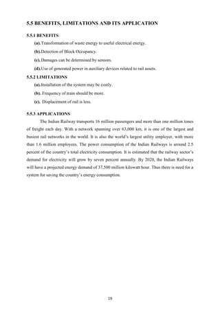 19
5.5 BENEFITS, LIMITATIONS AND ITS APPLICATION
5.5.1 BENEFITS
(a).Transformation of waste energy to useful electrical energy.
(b).Detection of Block Occupancy.
(c).Damages can be determined by sensors.
(d).Use of generated power in auxiliary devices related to rail assets.
5.5.2 LIMITATIONS
(a).Installation of the system may be costly.
(b). Frequency of train should be more.
(c). Displacement of rail is less.
5.5.3 APPLICATIONS
The Indian Railway transports 16 million passengers and more than one million tones
of freight each day. With a network spanning over 63,000 km, it is one of the largest and
busiest rail networks in the world. It is also the world’s largest utility employer, with more
than 1.6 million employees. The power consumption of the Indian Railways is around 2.5
percent of the country’s total electricity consumption. It is estimated that the railway sector’s
demand for electricity will grow by seven percent annually. By 2020, the Indian Railways
will have a projected energy demand of 37,500 million kilowatt hour. Thus there is need for a
system for saving the country’s energy consumption.
 