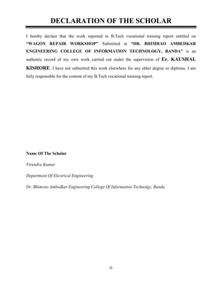 iii
DECLARATION OF THE SCHOLAR
I hereby declare that the work reported in B.Tech vocational training report entitled on
“WAGON REPAIR WORKSHOP” Submitted at “DR. BHIMRAO AMBEDKAR
ENGINEERING COLLEGE OF INFORMATION TECHNOLOGY, BANDA” is an
authentic record of my own work carried out under the supervision of Er. KAUSHAL
KISHORE. I have not submitted this work elsewhere for any other degree or diploma. I am
fully responsible for the content of my B.Tech vocational training report.
Name Of The Scholar
Virendra Kumar
Department Of Electrical Engineering
Dr. Bhimrao Ambedkar Engineering College Of Information Technolgy, Banda
 