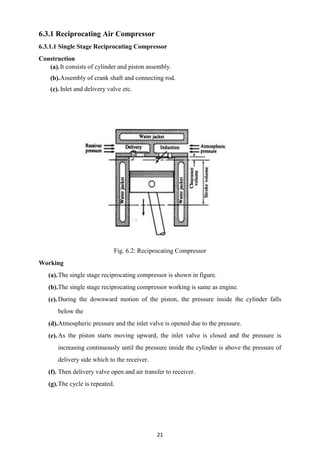 21
6.3.1 Reciprocating Air Compressor
6.3.1.1 Single Stage Reciprocating Compressor
Construction
(a).It consists of cylinder and piston assembly.
(b).Assembly of crank shaft and connecting rod.
(c).Inlet and delivery valve etc.
Fig. 6.2: Reciprocating Compressor
Working
(a).The single stage reciprocating compressor is shown in figure.
(b).The single stage reciprocating compressor working is same as engine.
(c).During the downward motion of the piston, the pressure inside the cylinder falls
below the
(d).Atmospheric pressure and the inlet valve is opened due to the pressure.
(e).As the piston starts moving upward, the inlet valve is closed and the pressure is
increasing continuously until the pressure inside the cylinder is above the pressure of
delivery side which to the receiver.
(f). Then delivery valve open and air transfer to receiver.
(g).The cycle is repeated.
 