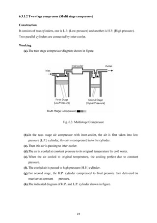 22
6.3.1.2 Two stage compressor (Multi stage compressor)
Construction
It consists of two cylinders, one is L.P. (Low pressure) and another is H.P. (High pressure).
Two parallel cylinders are connected by inter-cooler.
Working
(a).The two stage compressor diagram shown in figure.
Fig. 6.3: Multistage Compressor
(b).In the two- stage air compressor with inter-cooler, the air is first taken into low
pressure (L.P.) cylinder; this air is compressed in to the cylinder.
(c).Then this air is passing to inter-cooler.
(d).The air is cooled at constant pressure to its original temperature by cold water.
(e).When the air cooled to original temperature, the cooling perfect due to constant
pressure.
(f). The cooled air is passed to high pressure (H.P.) cylinder.
(g).For second stage, the H.P. cylinder compressed to final pressure then delivered to
receiver at constant pressure.
(h).The indicated diagram of H.P. and L.P. cylinder shown in figure.
 