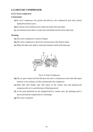 23
6.3.2 ROTARY COMPRESSOR
6.3.2.1 Screw compressor
Construction
(a).In screw compressor, the suction and delivery valve replaced by port and a piston
replaced by helical screw.
(b).It consists of two helical screws which are mesh with each other.
(c).An electrical motor drives a male rotor and female are driven by male rotor.
Working
(a).The screw compressor is shown in figure.
(b).The screw compressor is driven by external source like electric motor.
(c).When the male rotor shaft is rotate then female is mesh with male gear.
Fig. 6.4: Screw Compressor
(d).The air, gas is drawn into the inlet port, the rotor is continuous to turn inter lobe space
increase in size, and gas, air flow continuously into compressor.
(e).Male lobe with female inter lobe space on the suction end and progressively
compresses the air in axial direction of discharge proof.
(f). At the point determine by the designed built in volume ratio, the discharge port is
uncovered and the compressed air is discharge.
(g).The cycle is repeated.
 