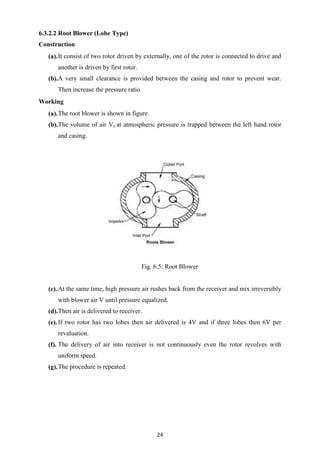 24
6.3.2.2 Root Blower (Lobe Type)
Construction
(a).It consist of two rotor driven by externally, one of the rotor is connected to drive and
another is driven by first rotor.
(b).A very small clearance is provided between the casing and rotor to prevent wear.
Then increase the pressure ratio.
Working
(a).The root blower is shown in figure.
(b).The volume of air Vs at atmospheric pressure is trapped between the left hand rotor
and casing.
Fig. 6.5: Root Blower
(c).At the same time, high pressure air rushes back from the receiver and mix irreversibly
with blower air V until pressure equalized.
(d).Then air is delivered to receiver.
(e).If two rotor has two lobes then air delivered is 4V and if three lobes then 6V per
revaluation.
(f). The delivery of air into receiver is not continuously even the rotor revolves with
uniform speed.
(g).The procedure is repeated.
 