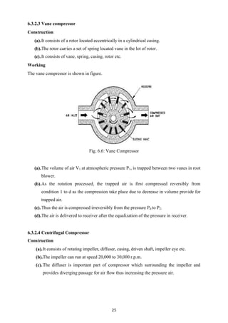 25
6.3.2.3 Vane compressor
Construction
(a).It consists of a rotor located eccentrically in a cylindrical casing.
(b).The rotor carries a set of spring located vane in the lot of rotor.
(c).It consists of vane, spring, casing, rotor etc.
Working
The vane compressor is shown in figure.
Fig. 6.6: Vane Compressor
(a).The volume of air V1 at atmospheric pressure P1, is trapped between two vanes in root
blower.
(b).As the rotation processed, the trapped air is first compressed reversibly from
condition 1 to d as the compression take place due to decrease in volume provide for
trapped air.
(c).Thus the air is compressed irreversibly from the pressure Pd to P2.
(d).The air is delivered to receiver after the equalization of the pressure in receiver.
6.3.2.4 Centrifugal Compressor
Construction
(a).It consists of rotating impeller, diffuser, casing, driven shaft, impeller eye etc.
(b).The impeller can run at speed 20,000 to 30,000 r.p.m.
(c).The diffuser is important part of compressor which surrounding the impeller and
provides diverging passage for air flow thus increasing the pressure air.
 