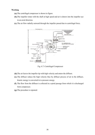 26
Working
(a).The centrifugal compressor is shown in figure.
(b).The impeller rotate with the shaft at high speed and air is drawn into the impeller eye
in an axial direction.
(c).The air flow radially outward through the impeller passed due to centrifugal force.
Fig. 6.7: Centrifugal Compressor
(d).The air leaves the impeller tip with high velocity and enters the diffuser.
(e).The diffuser reduce the high velocity thus by diffuser process of air in the diffuser,
kinetic energy is converted in to pressure energy.
(f). The flow from the diffuser is collected in a spiral passage from which it is discharged
form compressor.
(g).The procedure is repeated.
 
