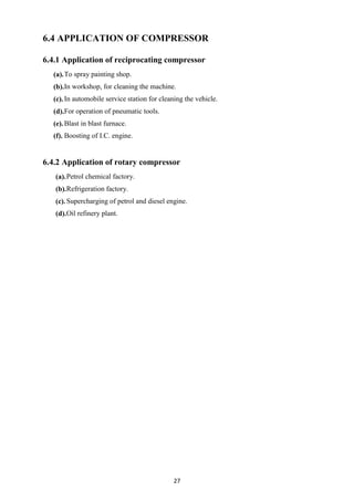 27
6.4 APPLICATION OF COMPRESSOR
6.4.1 Application of reciprocating compressor
(a).To spray painting shop.
(b).In workshop, for cleaning the machine.
(c).In automobile service station for cleaning the vehicle.
(d).For operation of pneumatic tools.
(e).Blast in blast furnace.
(f). Boosting of I.C. engine.
6.4.2 Application of rotary compressor
(a).Petrol chemical factory.
(b).Refrigeration factory.
(c).Supercharging of petrol and diesel engine.
(d).Oil refinery plant.
 