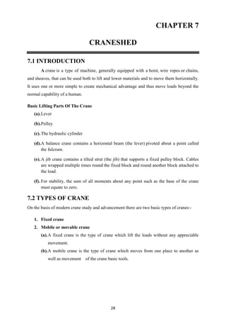 28
CHAPTER 7
CRANESHED
7.1 INTRODUCTION
A crane is a type of machine, generally equipped with a hoist, wire ropes or chains,
and sheaves, that can be used both to lift and lower materials and to move them horizontally.
It uses one or more simple to create mechanical advantage and thus move loads beyond the
normal capability of a human.
Basic Lifting Parts Of The Crane
(a).Lever
(b).Pulley
(c).The hydraulic cylinder
(d).A balance crane contains a horizontal beam (the lever) pivoted about a point called
the fulcrum.
(e).A jib crane contains a tilted strut (the jib) that supports a fixed pulley block. Cables
are wrapped multiple times round the fixed block and round another block attached to
the load.
(f). For stability, the sum of all moments about any point such as the base of the crane
must equate to zero.
7.2 TYPES OF CRANE
On the basis of modern crane study and advancement there are two basic types of cranes:-
1. Fixed crane
2. Mobile or movable crane
(a).A fixed crane is the type of crane which lift the loads without any appreciable
movement.
(b).A mobile crane is the type of crane which moves from one place to another as
well as movement of the crane basic tools.
 