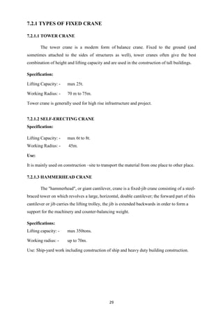 29
7.2.1 TYPES OF FIXED CRANE
7.2.1.1 TOWER CRANE
The tower crane is a modern form of balance crane. Fixed to the ground (and
sometimes attached to the sides of structures as well), tower cranes often give the best
combination of height and lifting capacity and are used in the construction of tall buildings.
Specification:
Lifting Capacity: - max 25t.
Working Radius: - 70 m to 75m.
Tower crane is generally used for high rise infrastructure and project.
7.2.1.2 SELF-ERECTING CRANE
Specification:
Lifting Capacity: - max 6t to 8t.
Working Radius: - 45m.
Use:
It is mainly used on construction –site to transport the material from one place to other place.
7.2.1.3 HAMMERHEAD CRANE
The "hammerhead", or giant cantilever, crane is a fixed-jib crane consisting of a steel-
braced tower on which revolves a large, horizontal, double cantilever; the forward part of this
cantilever or jib carries the lifting trolley, the jib is extended backwards in order to form a
support for the machinery and counter-balancing weight.
Specifications:
Lifting capacity: - max 350tons.
Working radius: - up to 70m.
Use: Ship-yard work including construction of ship and heavy duty building construction.
 