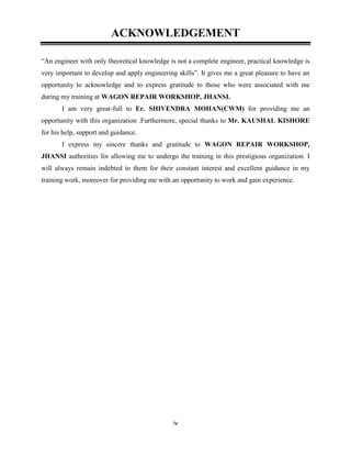 iv
ACKNOWLEDGEMENT
“An engineer with only theoretical knowledge is not a complete engineer, practical knowledge is
very important to develop and apply engineering skills”. It gives me a great pleasure to have an
opportunity to acknowledge and to express gratitude to those who were associated with me
during my training at WAGON REPAIR WORKSHOP, JHANSI.
I am very great-full to Er. SHIVENDRA MOHAN(CWM) for providing me an
opportunity with this organization .Furthermore, special thanks to Mr. KAUSHAL KISHORE
for his help, support and guidance.
I express my sincere thanks and gratitude to WAGON REPAIR WORKSHOP,
JHANSI authorities for allowing me to undergo the training in this prestigious organization. I
will always remain indebted to them for their constant interest and excellent guidance in my
training work, moreover for providing me with an opportunity to work and gain experience.
 