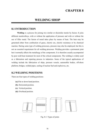 31
CHAPTER 8
WELDING SHOP
8.1 INTRODUCTION
Welding is a process for joining two similar or dissimilar metals by fusion. It joins
different metals/alloys, with or without the application of pressure and with or without the
use of filler metal. The fusion of metal takes place by means of heat. The heat may be
generated either from combustion of gases, electric arc, electric resistance or by chemical
reaction. During some type of welding processes, pressure may also be employed, but this is
not an essential requirement for all welding processes. Welding provides a permanent joint
but it normally affects the metallurgy of the components. It is therefore usually accompanied
by post weld heat treatment for most of the critical components. The welding is widely used
as a fabrication and repairing process in industries. Some of the typical applications of
welding include the fabrication of ships, pressure vessels, automobile bodies, off-shore
platform, bridges, welded pipes, sealing of nuclear fuel and explosives, etc.
8.2 WELDING POSITIONS
There are four types of welding positions:
(a).Flat or down hand position.
(b). Horizontal position.
(c). Vertical position.
(d). Overhead position.
Fig. 8.1: Types of joints
 