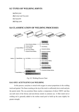 32
8.3 TYPES OF WELDING JOINTS
(a).Butt joint
(b).Corner and Tee joint
(c).Lap joint
(d).Edge joint
8.4 CLASSIFICATION OF WELDING PROCESSES
Fig. 8.2: Welding Process Chart
8.4.1 OXY ACETYLENE GAS WELDING
In this process, acetylene is mixed with oxygen in correct proportions in the welding
torch and ignited. The flame resulting at the tip of the torch is sufficiently hot to melt and join
the parent metal. The oxy-acetylene flame reaches a temperature of about 3300°C and thus
can melt most of the ferrous and non-ferrous metals in common use. A filler metal rod or
welding rod is generally added to the molten metal pool to build up the seam slightly for
greater strength.
 