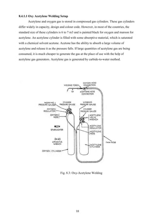 33
8.4.1.1 Oxy Acetylene Welding Setup
Acetylene and oxygen gas is stored in compressed gas cylinders. These gas cylinders
differ widely in capacity, design and colour code. However, in most of the countries, the
standard size of these cylinders is 6 to 7 m3 and is painted black for oxygen and maroon for
acetylene. An acetylene cylinder is filled with some absorptive material, which is saturated
with a chemical solvent acetone. Acetone has the ability to absorb a large volume of
acetylene and release it as the pressure falls. If large quantities of acetylene gas are being
consumed, it is much cheaper to generate the gas at the place of use with the help of
acetylene gas generators. Acetylene gas is generated by carbide-to-water method.
Fig. 8.3: Oxy-Acetylene Welding
 