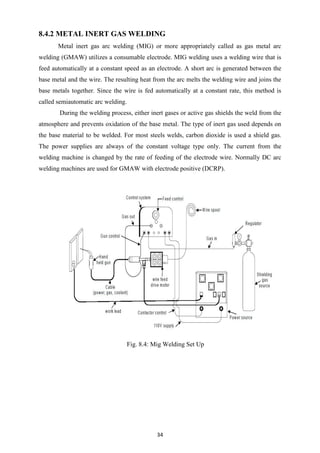 34
8.4.2 METAL INERT GAS WELDING
Metal inert gas arc welding (MIG) or more appropriately called as gas metal arc
welding (GMAW) utilizes a consumable electrode. MIG welding uses a welding wire that is
feed automatically at a constant speed as an electrode. A short arc is generated between the
base metal and the wire. The resulting heat from the arc melts the welding wire and joins the
base metals together. Since the wire is fed automatically at a constant rate, this method is
called semiautomatic arc welding.
During the welding process, either inert gases or active gas shields the weld from the
atmosphere and prevents oxidation of the base metal. The type of inert gas used depends on
the base material to be welded. For most steels welds, carbon dioxide is used a shield gas.
The power supplies are always of the constant voltage type only. The current from the
welding machine is changed by the rate of feeding of the electrode wire. Normally DC arc
welding machines are used for GMAW with electrode positive (DCRP).
Fig. 8.4: Mig Welding Set Up
 
