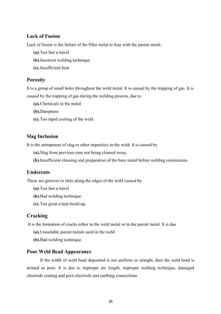36
Lack of Fusion
Lack of fusion is the failure of the filler metal to fuse with the parent metal.
(a).Too fast a travel
(b).Incorrect welding technique
(c).Insufficient heat
Porosity
It is a group of small holes throughout the weld metal. It is caused by the trapping of gas. It is
caused by the trapping of gas during the welding process, due to
(a).Chemicals in the metal
(b).Dampness
(c).Too rapid cooling of the weld.
Slag Inclusion
It is the entrapment of slag or other impurities in the weld. It is caused by
(a).Slag from previous runs not being cleaned away,
(b).Insufficient cleaning and preparation of the base metal before welding commences.
Undercuts
These are grooves or slots along the edges of the weld caused by
(a).Too fast a travel
(b).Bad welding technique
(c).Too great a heat build-up.
Cracking
It is the formation of cracks either in the weld metal or in the parent metal. It is due
(a).Unsuitable parent metals used in the weld
(b).Bad welding technique.
Poor Weld Bead Appearance
If the width of weld bead deposited is not uniform or straight, then the weld bead is
termed as poor. It is due to improper arc length, improper welding technique, damaged
electrode coating and poor electrode and earthing connections.
 
