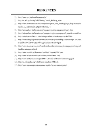 38
REFRENCES
[1]. http://www.ncr.indianrailways.gov.in/
[2]. http://en.wikipedia.org/wiki/North_Central_Railway_zone
[3]. http://www.fectrucks.com/fec/component/option,com_phpshop/page,shop.browse/ca
tegory_id,1/option,com_phpshop/Itemid,31/
[4]. http://science.howstuffworks.com/transport/engines-equipment/gear1.htm
[5]. http://science.howstuffworks.com/transport/engines-equipment/hydraulic-crane4.htm
[6]. http://auto.howstuffworks.com/auto-parts/brakes/brake-types/brake2.htm
[7]. http://webcache.googleusercontent.com/search?q=cache:http://ieeecss.org/CSM/libra
ry/2004/oct04/05-October2004ApplicationsofControl.pdf
[8]. http://www.escortsgroup.com/brands-and-products/construction-equipment/material-
handling-equipment.html
[9]. http://www.urmilla.in/download/Mobile-Cranes/QY50C.pdf
[10]. http://www.sciencedirect.com/science/journal/0094114X
[11]. http://www.emhcranes.com/pdf/EMH-Glossary-of-Crane-Terminology.pdf
[12]. http://en.wikipedia.org/wiki/Crane_(machine)#Mobile
[13]. http://www.stampedecrane.com/case-studies/power-transmission/
 