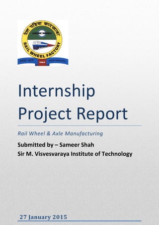 Internship
Project Report
Rail Wheel & Axle Manufacturing
Submitted by – Sameer Shah
Sir M. Visvesvaraya Institute of Technology
27 January 2015
 
