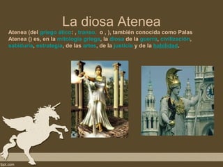 La diosa Atenea
Atenea (del griego ático: , transo. o , ), también conocida como Palas
Atenea () es, en la mitología griega, la diosa de la guerra, civilización,
sabiduría, estrategia, de las artes, de la justicia y de la habilidad.
 