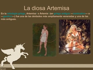 La diosa Artemisa
En la mitología griega, Artemisa1 o Ártemis2 (en griego antiguo —nominativo— o
—genitivo—) fue una de las deidades más ampliamente veneradas y una de las
más antiguas.
 