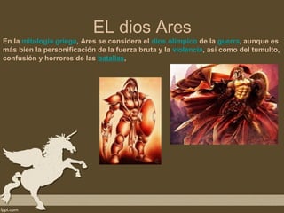 EL dios Ares
En la mitología griega, Ares se considera el dios olímpico de la guerra, aunque es
más bien la personificación de la fuerza bruta y la violencia, así como del tumulto,
confusión y horrores de las batallas,
 