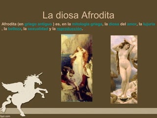 La diosa Afrodita
Afrodita (en griego antiguo ) es, en la mitología griega, la diosa del amor, la lujuria
, la belleza, la sexualidad y la reproducción.
 