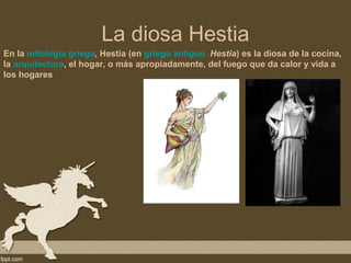 La diosa Hestia
En la mitología griega, Hestia (en griego antiguo Hestia) es la diosa de la cocina,
la arquitectura, el hogar, o más apropiadamente, del fuego que da calor y vida a
los hogares
 