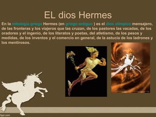 EL dios Hermes
En la mitología griega Hermes (en griego antiguo ) es el dios olímpico mensajero,
de las fronteras y los viajeros que las cruzan, de los pastores las vacadas, de los
oradores y el ingenio, de los literatos y poetas, del atletismo, de los pesos y
medidas, de los inventos y el comercio en general, de la astucia de los ladrones y
los mentirosos.
 