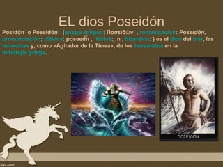 EL dios Poseidón
Posidón1 o Poseidón2 (griego antiguo: Ποσειδῶ ν3 , romanización: Poseidón,
pronunciación: clásica: poseed́ː ̀ , Koiné: ̞ː n , bizantina: ) es el dios del mar, las
                               n
tormentas y, como «Agitador de la Tierra», de los terremotos en la
mitología griega.
 