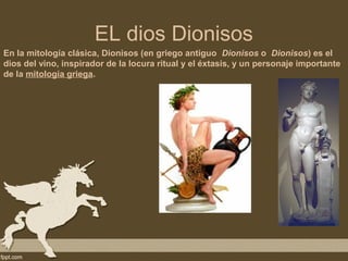 EL dios Dionisos
En la mitología clásica, Dionisos (en griego antiguo Dionisos o Dionisos) es el
dios del vino, inspirador de la locura ritual y el éxtasis, y un personaje importante
de la mitología griega.
 