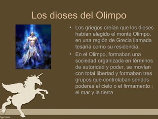 Los dioses del Olimpo
        • Los griegos creían que los dioses
          habían elegido el monte Olimpo,
          en una región de Grecia llamada
          tesaría como su residencia.
        • En el Olimpo, formaban una
          sociedad organizada en términos
          de autoridad y poder, se movían
          con total libertad y formaban tres
          grupos que controlaban sendos
          poderes el cielo o el firmamento ;
          el mar y la tierra
 
